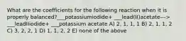 What are the coefficients for the following reaction when it is properly balanced?___potassiumiodide+ ___lead(II)acetate---> ___leadIIiodide+ ___potassium acetate A) 2, 1, 1, 1 B) 2, 1, 1, 2 C) 3, 2, 2, 1 D) 1, 1, 2, 2 E) none of the above