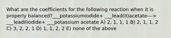 What are the coefficients for the following reaction when it is properly balanced?___potassiumiodide+ ___lead(II)acetate---> ___leadIIiodide+ ___potassium acetate A) 2, 1, 1, 1 B) 2, 1, 1, 2 C) 3, 2, 2, 1 D) 1, 1, 2, 2 E) none of the above