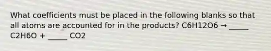 What coefficients must be placed in the following blanks so that all atoms are accounted for in the products? C6H12O6 → _____ C2H6O + _____ CO2