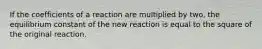 If the coefficients of a reaction are multiplied by two, the equilibrium constant of the new reaction is equal to the square of the original reaction.