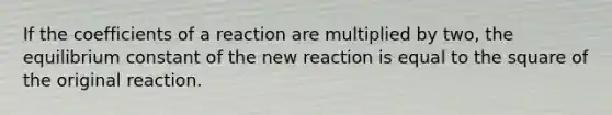 If the coefficients of a reaction are multiplied by two, the equilibrium constant of the new reaction is equal to the square of the original reaction.