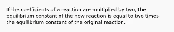 If the coefficients of a reaction are multiplied by two, the equilibrium constant of the new reaction is equal to two times the equilibrium constant of the original reaction.