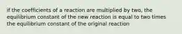 if the coefficients of a reaction are multiplied by two, the equilibrium constant of the new reaction is equal to two times the equilibrium constant of the original reaction