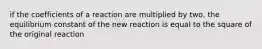 if the coefficients of a reaction are multiplied by two, the equilibrium constant of the new reaction is equal to the square of the original reaction