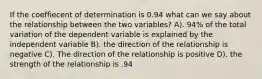 If the coeffiecent of determination is 0.94 what can we say about the relationship between the two variables? A). 94% of the total variation of the dependent variable is explained by the independent variable B). the direction of the relationship is negative C). The direction of the relationship is positive D). the strength of the relationship is .94