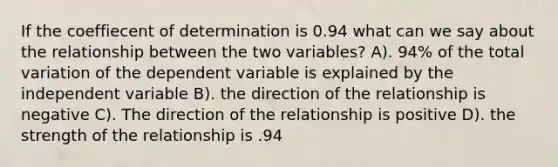 If the coeffiecent of determination is 0.94 what can we say about the relationship between the two variables? A). 94% of the total variation of the dependent variable is explained by the independent variable B). the direction of the relationship is negative C). The direction of the relationship is positive D). the strength of the relationship is .94