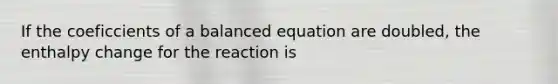 If the coeficcients of a balanced equation are doubled, the enthalpy change for the reaction is