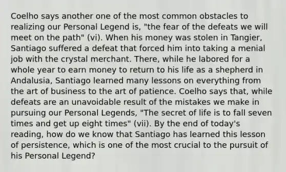 Coelho says another one of the most common obstacles to realizing our Personal Legend is, "the fear of the defeats we will meet on the path" (vi). When his money was stolen in Tangier, Santiago suffered a defeat that forced him into taking a menial job with the crystal merchant. There, while he labored for a whole year to earn money to return to his life as a shepherd in Andalusia, Santiago learned many lessons on everything from the art of business to the art of patience. Coelho says that, while defeats are an unavoidable result of the mistakes we make in pursuing our Personal Legends, "The secret of life is to fall seven times and get up eight times" (vii). By the end of today's reading, how do we know that Santiago has learned this lesson of persistence, which is one of the most crucial to the pursuit of his Personal Legend?