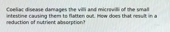 Coeliac disease damages the villi and microvilli of the small intestine causing them to flatten out. How does that result in a reduction of nutrient absorption?