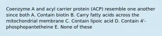 Coenzyme A and acyl carrier protein (ACP) resemble one another since both A. Contain biotin B. Carry fatty acids across the mitochondrial membrane C. Contain lipoic acid D. Contain 4'-phosphopantetheine E. None of these