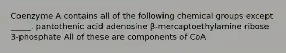 Coenzyme A contains all of the following chemical groups except _____. pantothenic acid adenosine β-mercaptoethylamine ribose 3-phosphate All of these are components of CoA