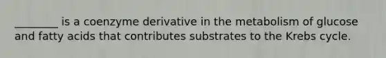 ________ is a coenzyme derivative in the metabolism of glucose and fatty acids that contributes substrates to the Krebs cycle.