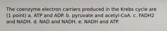 The coenzyme electron carriers produced in the Krebs cycle are (1 point) a. ATP and ADP. b. pyruvate and acetyl-CoA. c. FADH2 and NADH. d. NAD and NADH. e. NADH and ATP.