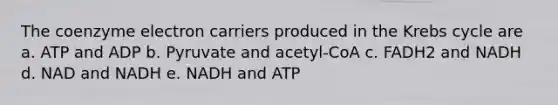 The coenzyme electron carriers produced in the Krebs cycle are a. ATP and ADP b. Pyruvate and acetyl-CoA c. FADH2 and NADH d. NAD and NADH e. NADH and ATP