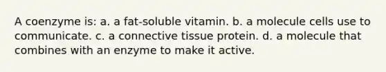 A coenzyme is: a. a fat-soluble vitamin. b. a molecule cells use to communicate. c. a connective tissue protein. d. a molecule that combines with an enzyme to make it active.