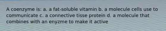 A coenzyme is: a. a fat-soluble vitamin b. a molecule cells use to communicate c. a connective tisse protein d. a molecule that combines with an enyzme to make it active