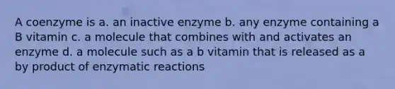 A coenzyme is a. an inactive enzyme b. any enzyme containing a B vitamin c. a molecule that combines with and activates an enzyme d. a molecule such as a b vitamin that is released as a by product of enzymatic reactions