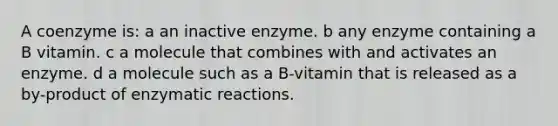 A coenzyme is: a an inactive enzyme. b any enzyme containing a B vitamin. c a molecule that combines with and activates an enzyme. d a molecule such as a B-vitamin that is released as a by-product of enzymatic reactions.