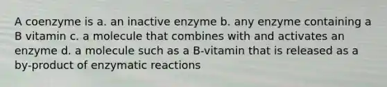 A coenzyme is a. an inactive enzyme b. any enzyme containing a B vitamin c. a molecule that combines with and activates an enzyme d. a molecule such as a B-vitamin that is released as a by-product of enzymatic reactions