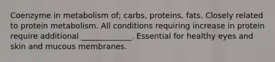 Coenzyme in metabolism of; carbs, proteins, fats. Closely related to protein metabolism. All conditions requiring increase in protein require additional _____________. Essential for healthy eyes and skin and mucous membranes.