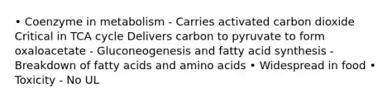 • Coenzyme in metabolism - Carries activated carbon dioxide Critical in TCA cycle Delivers carbon to pyruvate to form oxaloacetate - Gluconeogenesis and fatty acid synthesis - Breakdown of fatty acids and amino acids • Widespread in food • Toxicity - No UL