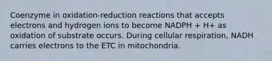 Coenzyme in oxidation-reduction reactions that accepts electrons and hydrogen ions to become NADPH + H+ as oxidation of substrate occurs. During cellular respiration, NADH carries electrons to the ETC in mitochondria.