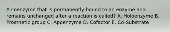 A coenzyme that is permanently bound to an enzyme and remains unchanged after a reaction is called? A. Holoenzyme B. Prosthetic group C. Apoenzyme D. Cofactor E. Co-Substrate