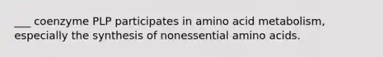 ___ coenzyme PLP participates in amino acid metabolism, especially the synthesis of nonessential amino acids.