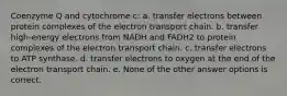 Coenzyme Q and cytochrome c: a. transfer electrons between protein complexes of the electron transport chain. b. transfer high-energy electrons from NADH and FADH2 to protein complexes of the electron transport chain. c. transfer electrons to ATP synthase. d. transfer electrons to oxygen at the end of the electron transport chain. e. None of the other answer options is correct.