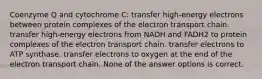 Coenzyme Q and cytochrome C: transfer high-energy electrons between protein complexes of the electron transport chain. transfer high-energy electrons from NADH and FADH2 to protein complexes of the electron transport chain. transfer electrons to ATP synthase. transfer electrons to oxygen at the end of the electron transport chain. None of the answer options is correct.