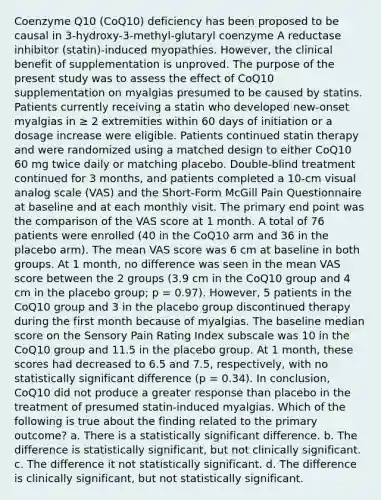 Coenzyme Q10 (CoQ10) deficiency has been proposed to be causal in 3-hydroxy-3-methyl-glutaryl coenzyme A reductase inhibitor (statin)-induced myopathies. However, the clinical benefit of supplementation is unproved. The purpose of the present study was to assess the effect of CoQ10 supplementation on myalgias presumed to be caused by statins. Patients currently receiving a statin who developed new-onset myalgias in ≥ 2 extremities within 60 days of initiation or a dosage increase were eligible. Patients continued statin therapy and were randomized using a matched design to either CoQ10 60 mg twice daily or matching placebo. Double-blind treatment continued for 3 months, and patients completed a 10-cm visual analog scale (VAS) and the Short-Form McGill Pain Questionnaire at baseline and at each monthly visit. The primary end point was the comparison of the VAS score at 1 month. A total of 76 patients were enrolled (40 in the CoQ10 arm and 36 in the placebo arm). The mean VAS score was 6 cm at baseline in both groups. At 1 month, no difference was seen in the mean VAS score between the 2 groups (3.9 cm in the CoQ10 group and 4 cm in the placebo group; p = 0.97). However, 5 patients in the CoQ10 group and 3 in the placebo group discontinued therapy during the first month because of myalgias. The baseline median score on the Sensory Pain Rating Index subscale was 10 in the CoQ10 group and 11.5 in the placebo group. At 1 month, these scores had decreased to 6.5 and 7.5, respectively, with no statistically significant difference (p = 0.34). In conclusion, CoQ10 did not produce a greater response than placebo in the treatment of presumed statin-induced myalgias. Which of the following is true about the finding related to the primary outcome? a. There is a statistically significant difference. b. The difference is statistically significant, but not clinically significant. c. The difference it not statistically significant. d. The difference is clinically significant, but not statistically significant.