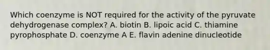 Which coenzyme is NOT required for the activity of the pyruvate dehydrogenase complex? A. biotin B. lipoic acid C. thiamine pyrophosphate D. coenzyme A E. flavin adenine dinucleotide