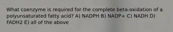 What coenzyme is required for the complete beta-oxidation of a polyunsaturated fatty acid? A) NADPH B) NADP+ C) NADH D) FADH2 E) all of the above