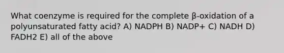 What coenzyme is required for the complete β-oxidation of a polyunsaturated fatty acid? A) NADPH B) NADP+ C) NADH D) FADH2 E) all of the above