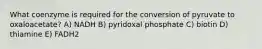 What coenzyme is required for the conversion of pyruvate to oxaloacetate? A) NADH B) pyridoxal phosphate C) biotin D) thiamine E) FADH2