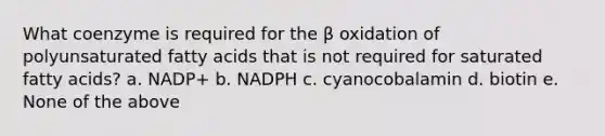 What coenzyme is required for the β oxidation of polyunsaturated fatty acids that is not required for saturated fatty acids? a. NADP+ b. NADPH c. cyanocobalamin d. biotin e. None of the above