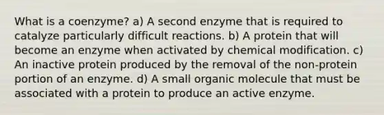 What is a coenzyme? a) A second enzyme that is required to catalyze particularly difficult reactions. b) A protein that will become an enzyme when activated by chemical modification. c) An inactive protein produced by the removal of the non-protein portion of an enzyme. d) A small organic molecule that must be associated with a protein to produce an active enzyme.