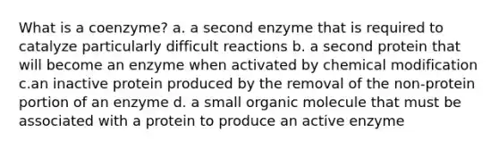 What is a coenzyme? a. a second enzyme that is required to catalyze particularly difficult reactions b. a second protein that will become an enzyme when activated by chemical modification c.an inactive protein produced by the removal of the non-protein portion of an enzyme d. a small organic molecule that must be associated with a protein to produce an active enzyme