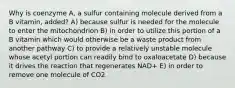 Why is coenzyme A, a sulfur containing molecule derived from a B vitamin, added? A) because sulfur is needed for the molecule to enter the mitochondrion B) in order to utilize this portion of a B vitamin which would otherwise be a waste product from another pathway C) to provide a relatively unstable molecule whose acetyl portion can readily bind to oxaloacetate D) because it drives the reaction that regenerates NAD+ E) in order to remove one molecule of CO2