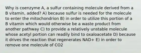 Why is coenzyme A, a sulfur containing molecule derived from a B vitamin, added? A) because sulfur is needed for the molecule to enter the mitochondrion B) in order to utilize this portion of a B vitamin which would otherwise be a waste product from another pathway C) to provide a relatively unstable molecule whose acetyl portion can readily bind to oxaloacetate D) because it drives the reaction that regenerates NAD+ E) in order to remove one molecule of CO2