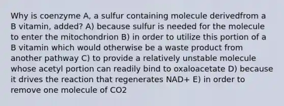 Why is coenzyme A, a sulfur containing molecule derivedfrom a B vitamin, added? A) because sulfur is needed for the molecule to enter the mitochondrion B) in order to utilize this portion of a B vitamin which would otherwise be a waste product from another pathway C) to provide a relatively unstable molecule whose acetyl portion can readily bind to oxaloacetate D) because it drives the reaction that regenerates NAD+ E) in order to remove one molecule of CO2