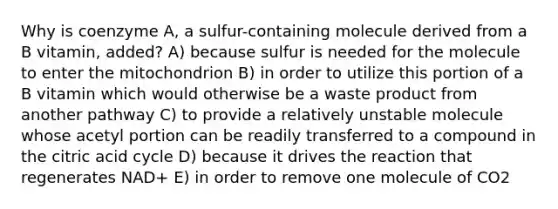 Why is coenzyme A, a sulfur-containing molecule derived from a B vitamin, added? A) because sulfur is needed for the molecule to enter the mitochondrion B) in order to utilize this portion of a B vitamin which would otherwise be a waste product from another pathway C) to provide a relatively unstable molecule whose acetyl portion can be readily transferred to a compound in the citric acid cycle D) because it drives the reaction that regenerates NAD+ E) in order to remove one molecule of CO2