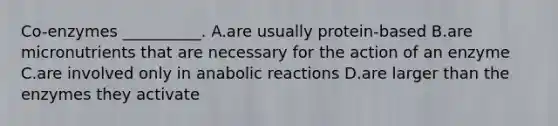 Co-enzymes __________. A.are usually protein-based B.are micronutrients that are necessary for the action of an enzyme C.are involved only in anabolic reactions D.are larger than the enzymes they activate