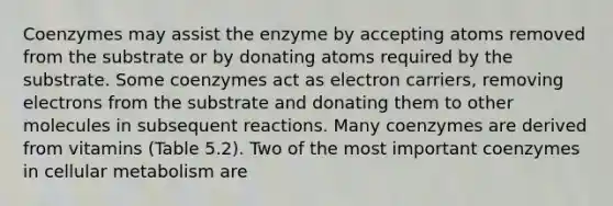 Coenzymes may assist the enzyme by accepting atoms removed from the substrate or by donating atoms required by the substrate. Some coenzymes act as electron carriers, removing electrons from the substrate and donating them to other molecules in subsequent reactions. Many coenzymes are derived from vitamins (Table 5.2). Two of the most important coenzymes in cellular metabolism are