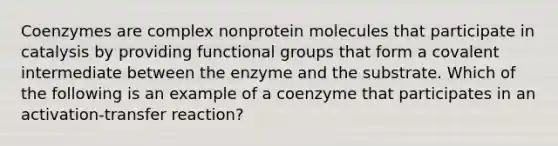 Coenzymes are complex nonprotein molecules that participate in catalysis by providing functional groups that form a covalent intermediate between the enzyme and the substrate. Which of the following is an example of a coenzyme that participates in an activation-transfer reaction?