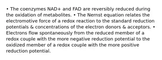 • The coenzymes NAD+ and FAD are reversibly reduced during the oxidation of metabolites. • The Nernst equation relates the electromotive force of a redox reaction to the standard reduction potentials & concentrations of the electron donors & acceptors. • Electrons flow spontaneously from the reduced member of a redox couple with the more negative reduction potential to the oxidized member of a redox couple with the more positive reduction potential.