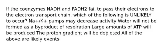 If the coenzymes NADH and FADH2 fail to pass their electrons to the electron transport chain, which of the following is UNLIKELY to occur? Na+/K+ pumps may decrease activity Water will not be formed as a byproduct of respiration Large amounts of ATP will be produced The proton gradient will be depleted All of the above are likely events