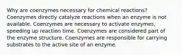 Why are coenzymes necessary for chemical reactions? Coenzymes directly catalyze reactions when an enzyme is not available. Coenzymes are necessary to activate enzymes, speeding up reaction time. Coenzymes are considered part of the enzyme structure. Coenzymes are responsible for carrying substrates to the active site of an enzyme.