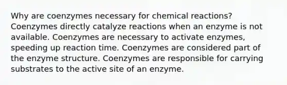 Why are coenzymes necessary for chemical reactions? Coenzymes directly catalyze reactions when an enzyme is not available. Coenzymes are necessary to activate enzymes, speeding up reaction time. Coenzymes are considered part of the enzyme structure. Coenzymes are responsible for carrying substrates to the active site of an enzyme.