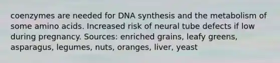 coenzymes are needed for DNA synthesis and the metabolism of some amino acids. Increased risk of neural tube defects if low during pregnancy. Sources: enriched grains, leafy greens, asparagus, legumes, nuts, oranges, liver, yeast